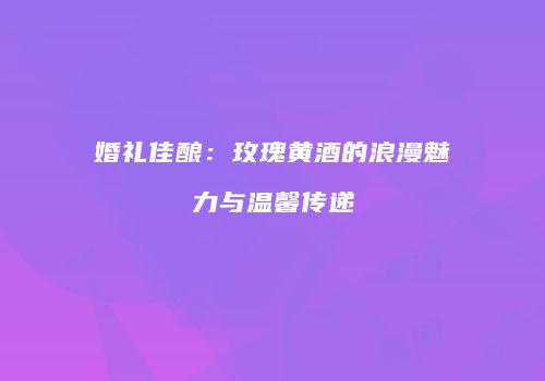 婚礼佳酿：玫瑰黄酒的浪漫魅力与温馨传递