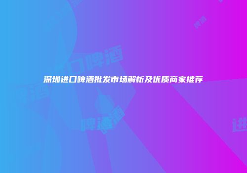 深圳进口啤酒批发市场解析及优质商家推荐