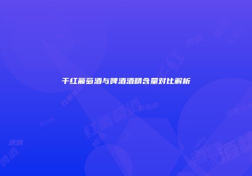 干红葡萄酒与啤酒酒精含量对比解析