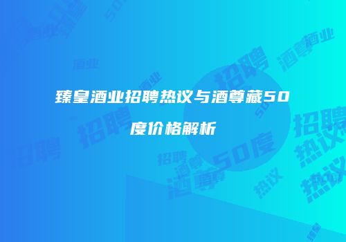 臻皇酒业招聘热议与酒尊藏50度价格解析