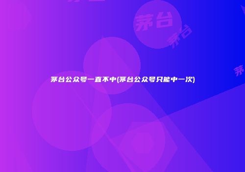 茅台公众号一直不中(茅台公众号只能中一次)