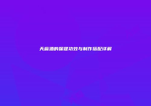 天麻酒的保健功效与制作搭配详解
