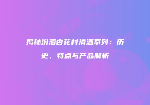 揭秘汾酒杏花村清酒系列：历史、特点与产品解析