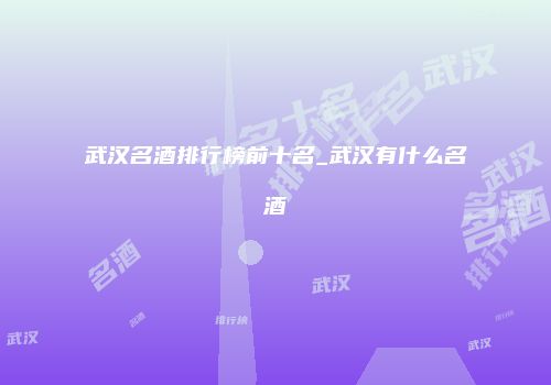 武汉名酒排行榜前十名_武汉有什么名酒