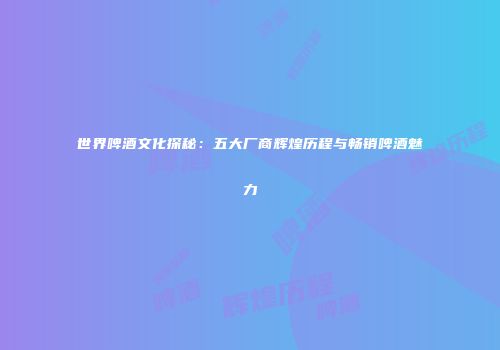 世界啤酒文化探秘：五大厂商辉煌历程与畅销啤酒魅力