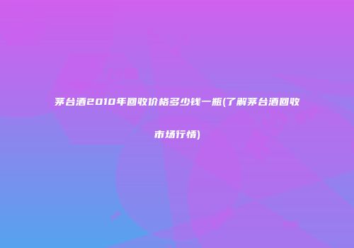 茅台酒2010年回收价格多少钱一瓶(了解茅台酒回收市场行情)