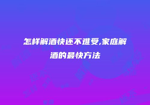 怎样解酒快还不难受,家庭解酒的最快方法
