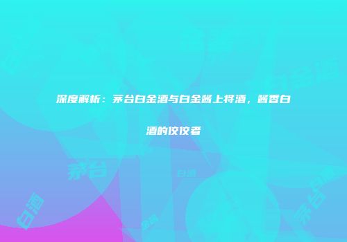 深度解析：茅台白金酒与白金酱上将酒，酱香白酒的佼佼者
