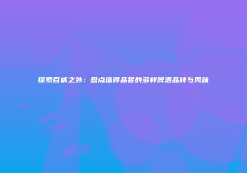 探索百威之外：盘点值得品尝的多样啤酒品牌与风味