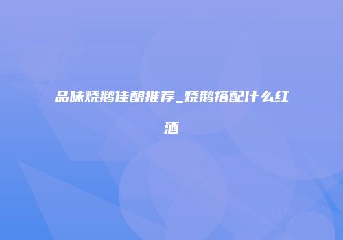 品味烧鹅佳酿推荐_烧鹅搭配什么红酒