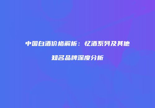 中国白酒价格解析：忆酒系列及其他知名品牌深度分析