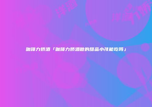 咖啡力娇酒「咖啡力娇酒做的甜品小孩能吃吗」