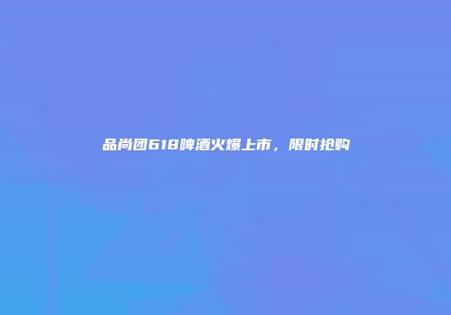 品尚团618啤酒火爆上市，限时抢购