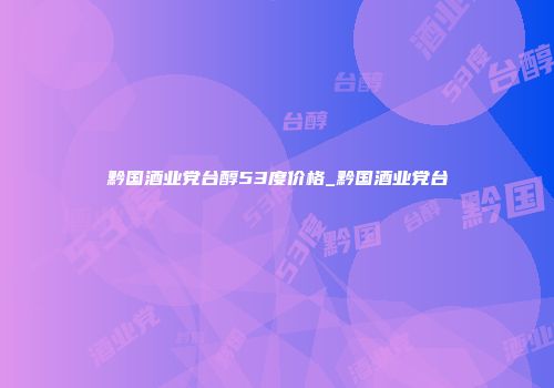 黔国酒业党台醇53度价格_黔国酒业党台