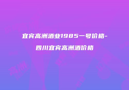 宜宾高洲酒业1985一号价格-四川宜宾高洲酒价格