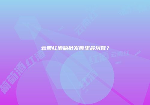云南红酒瓶批发哪里最划算？