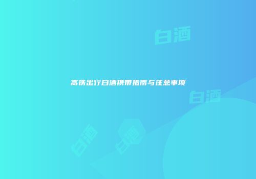 高铁出行白酒携带指南与注意事项