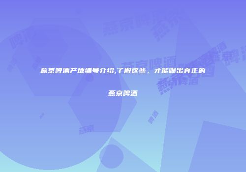 燕京啤酒产地编号介绍,了解这些，才能喝出真正的燕京啤酒