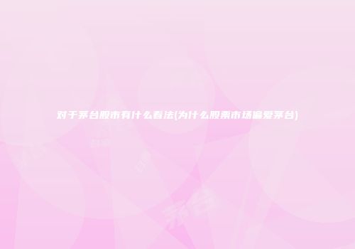 对于茅台股市有什么看法(为什么股票市场偏爱茅台)