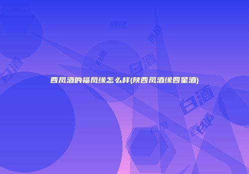 西凤酒的福凤缘怎么样(陕西凤酒缘四星酒)