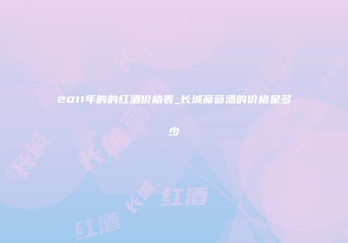 2011年的的红酒价格表_长城葡萄酒的价格是多少