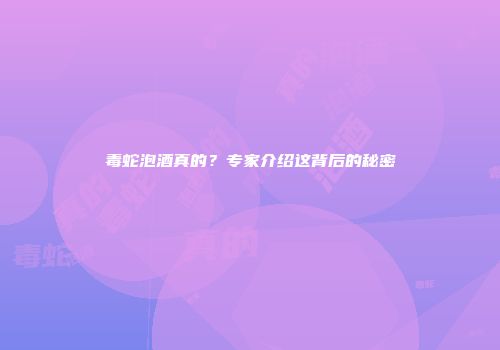 毒蛇泡酒真的？专家介绍这背后的秘密