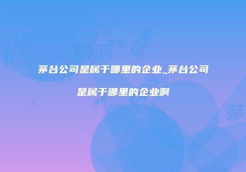 茅台公司是属于哪里的企业_茅台公司是属于哪里的企业啊