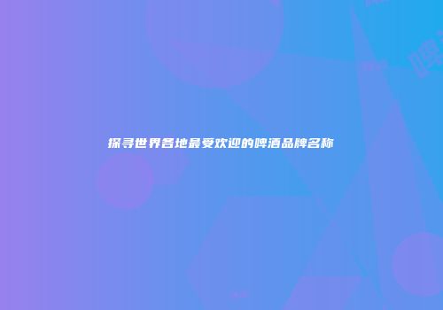 探寻世界各地最受欢迎的啤酒品牌名称