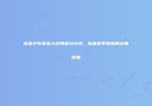 品鉴泸州老窖大封典藏100克，品味百年酿造的经典佳酿
