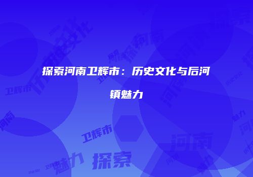探索河南卫辉市：历史文化与后河镇魅力