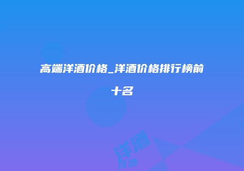 高端洋酒价格_洋酒价格排行榜前十名