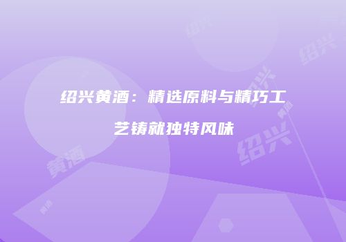 绍兴黄酒：精选原料与精巧工艺铸就独特风味