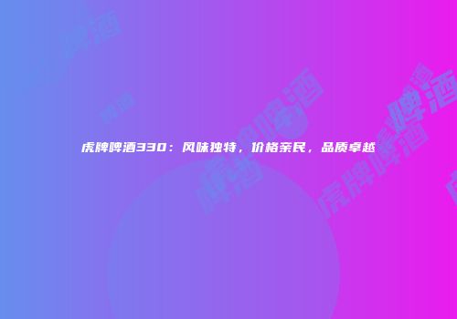 虎牌啤酒330：风味独特，价格亲民，品质卓越