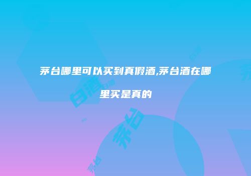茅台哪里可以买到真假酒,茅台酒在哪里买是真的