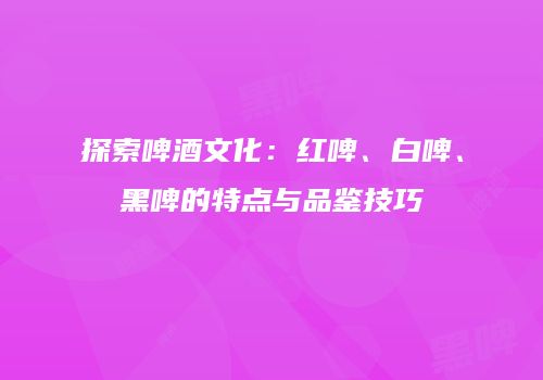 探索啤酒文化：红啤、白啤、黑啤的特点与品鉴技巧