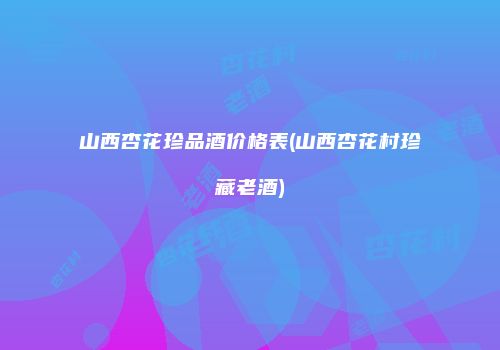 山西杏花珍品酒价格表(山西杏花村珍藏老酒)