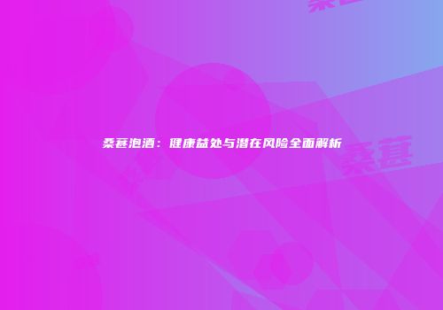 桑葚泡酒：健康益处与潜在风险全面解析