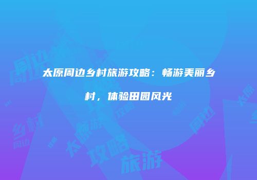 太原周边乡村旅游攻略：畅游美丽乡村，体验田园风光