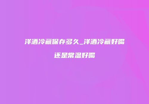 洋酒冷藏保存多久_洋酒冷藏好喝还是常温好喝