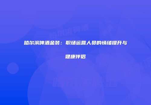 哈尔滨啤酒金装：职场运营人员的情绪提升与健康伴侣