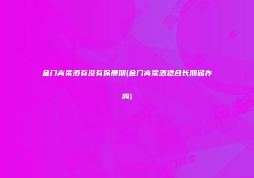 金门高粱酒有没有保质期(金门高粱酒适合长期储存吗)
