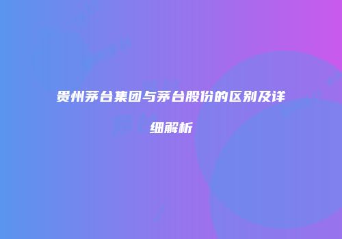 贵州茅台集团与茅台股份的区别及详细解析