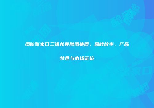 揭秘张家口三祖龙尊酿酒集团：品牌故事、产品特色与市场定位