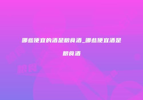 哪些便宜的酒是粮食酒_哪些便宜酒是粮食酒