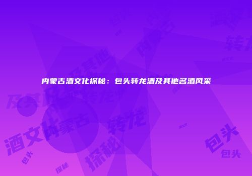 内蒙古酒文化探秘：包头转龙酒及其他名酒风采