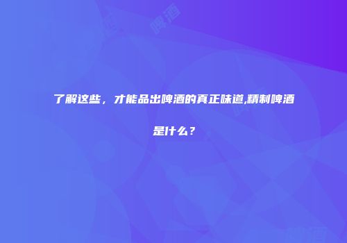 了解这些，才能品出啤酒的真正味道,精制啤酒是什么？