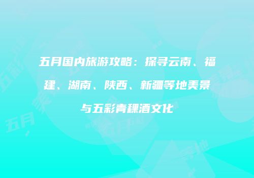 五月国内旅游攻略：探寻云南、福建、湖南、陕西、新疆等地美景与五彩青稞酒文化