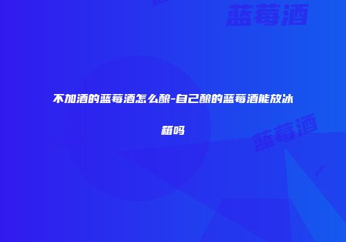 不加酒的蓝莓酒怎么酿-自己酿的蓝莓酒能放冰箱吗