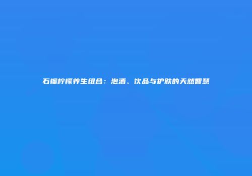石榴柠檬养生组合：泡酒、饮品与护肤的天然智慧