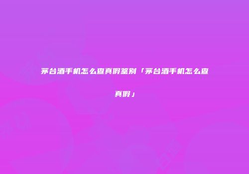 茅台酒手机怎么查真假鉴别「茅台酒手机怎么查真假」